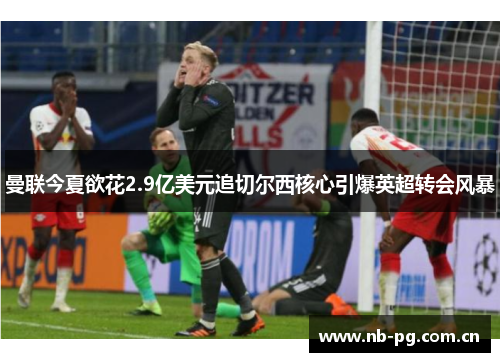 曼联今夏欲花2.9亿美元追切尔西核心引爆英超转会风暴